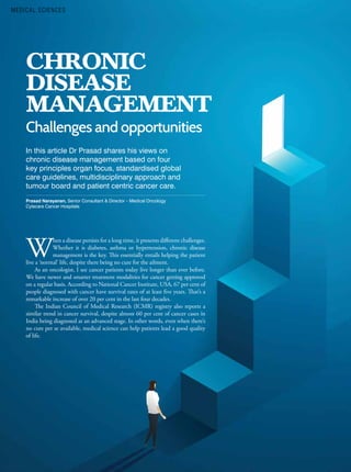 34 ASIAN HOSPITAL & HEALTHCARE MANAGEMENT ISSUE - 55, 2022
In this article Dr Prasad shares his views on
chronic disease management based on four
key principles organ focus, standardised global
care guidelines, multidisciplinary approach and
tumour board and patient centric cancer care.
Prasad Narayanan, Senior Consultant & Director – Medical Oncology
Cytecare Cancer Hospitals
CHRONIC
DISEASE
MANAGEMENT
Challenges and opportunities
W
hen a disease persists for a long time, it presents different challenges.
Whether it is diabetes, asthma or hypertension, chronic disease
management is the key. This essentially entails helping the patient
live a ‘normal’ life, despite there being no cure for the ailment.
As an oncologist, I see cancer patients today live longer than ever before.
We have newer and smarter treatment modalities for cancer getting approved
on a regular basis. According to National Cancer Institute, USA, 67 per cent of
people diagnosed with cancer have survival rates of at least five years. That’s a
remarkable increase of over 20 per cent in the last four decades.
The Indian Council of Medical Research (ICMR) registry also reports a
similar trend in cancer survival, despite almost 60 per cent of cancer cases in
India being diagnosed at an advanced stage. In other words, even when there’s
no cure per se available, medical science can help patients lead a good quality
of life.
MEDICAL SCIENCES
 