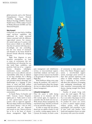 36 ASIAN HOSPITAL & HEALTHCARE MANAGEMENT ISSUE - 55, 2022
of community to help patients cope
better. Our Patient Navigator support
system, a one-of-its-kind support
system, encourages cancer survivors to
share their personal experiences with
others in similar situations. Patients
find it comforting to hear survivors
talk about their experience of managing
pain, undergoing chemotherapy and
other treatments, communicating with
doctors, drawing strength from family
and friends.
Families of people living with
cancer also need support. We have
seen that when caregivers are cared
for, it can make a big impact in terms
of optimal outcomes for the patient.
It’s prudent for cancer care centres
to invest in patient support groups,
wellness groups, social workers,
psychologists, and counsellors as part
of their work with families. Extra
hands and empathetic hearts can make
the journey with cancer less stressful.
pain management and rehabilitation
services, to onco-nutritional support,
mind-body medicine and home care
support services, Cytecare was founded
on the principle of ‘Fighting Cancer the
Right Way’.
With healthcare taking centre stage
during the pandemic, this could be a
truly transformative phase that changes
the way we address health and chronic
disease management.
Lifecycle management
Once the cancer is stable during
treatment or in remission and life
feels normal again, it’s important to
remember that the battle isn’t over yet.
With chronic disease management, the
road ahead is long. And there are bound
to be ups and downs along the way.
In order to ensure that the journey
doesn’t get too uphill or lonely, it’s vital
to nurture a strong support system. At
Cytecare, for instance, we foster a sense
global protocols, such as the National
Comprehensive Cancer Network
(NCCN), European Society for
Medical Oncology (ESMO), National
Health Service (NHS), Indian Council
of Medical Research (ICMR) and Tata
Memorial Hospital.
Way forward
Going forth, we must look at building
organ site-focus capabilities that
understand the varied emotional
impacts associated with the difference
organ-related cancers. For instance,
the mental make-up of a patient with
breast cancer is likely to very different
than that of a patient with lung cancer.
Accordingly, not just counselling,
but the very nature of treatments
and therapies in the future should be
directed towards effectively managing
the same.
Right from diagnosis to post-
treatment prescriptions, we need
to create an environment that isn’t
overwhelming and alienating but one
that instils hope, confidence, and
positivity. Each one of us – surgeons,
doctors, therapists, radiologists,
nutritionists, nurses, counsellors –
need to see it as our collective and core
responsibility rather than an addition
to our busy schedules. Be it offering
them sufficient information support
and procedure-related advantages and
disadvantages in a language of their
choice or mind and body wellness
programs,weneedtogofromaddressing
the cancer at the site to managing the
disease that engulfs the mind, lives, and
communities.
As Suresh Ramu, Co-founder and
CEO, Cytecare Cancer Hospitals,
rightly puts it, "India needs to invest
in more patient-centric cancer care
systems, with an organ-site approach.
We must adopt a holistic way of dealing
with chronic diseases – that are often
misunderstood and not diagnosed
and treated on time. Patient-centricity
has to be at the heart of chronic
disease management. Right from
MEDICAL SCIENCES
 