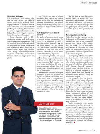 37
w w w . a s i a n h h m . c o m
Mind-Body Wellness
It is crucial that cancer patients take
care of their mental and physical
health. Mental health is closely linked
to physical health. A disturbed state of
mind can further affect emotional and
psychological wellbeing. Chronic stress
is known to trigger inflammation in the
body and can cause fatigue, depression,
irritability, and severe headaches.
Being diagnosed with a life-
threatening disease and undergoing
treatment can cause much distress. And
thepandemichasonlyfurtheraggravated
the emotional and mental impact that
one experiences while navigating a
chronic illness. Right from concerns
about being immunocompromised
to greater anxiety about an uncertain
financial future, the trigger points are
plenty.
At Cytecare, our team of psycho-
oncologists help patients to navigate
mental health issues and find a healthy
outlet for their emotions. It is essential
to help patients manage the psychosocial
challenges of diagnosis and treatment of
cancer.
Multi-disciplinary team-based
approval
The quality of care over time is critical
to chronic disease management. For
cancer, it is important to adopt a
multi-disciplinary approach. It’s not
just about cancer care, but patient
care. For instance, co-existing medical
conditions, if any, also need to be
addressed effectively to ensure overall
health and well-being of patients.
As healthcare providers, our focus
tends to be on new, multidimensional
models of service delivery for improved
patient outcomes. That’s essential – but
so is patient satisfaction. We need to
look at continuity of care from both
perspectives – that of the patient and
that of the provider.
From medical, radiation and surgical
oncologists to pain and palliative care
experts, all cancer care centres need
to be armed with a comprehensive
team of professionals, who have a deep
understanding of the complex disease.
Cytecare’s integrated oncology works
with a world-class team of 25 plus
cancer specialists - One of the largest
such team in India.
We also have a multi-disciplinary
tumour board to ensure that each
patient not only gets expert care – from
the medical oncologist, the radiation
oncologist, the surgical oncologist and
the pathologist, among others – but
also that there is strict governance of
care.
Remote patient monitoring
Technology can be a potent tool in
bridging the healthcare gap, by moving
medical care out of the traditional
setting into places where people
live and work. This is particularly
empowering in a country like India
where an overwhelming majority of
patients have advanced stage of cancer
at the time of diagnosis.
During the pandemic, the ability
to offer remote/virtual consultations
has helped healthcare providers to
offer suitable consultations and reduce
the risks of infection, while dealing
with limited hospital resources.
Several cancer patients, who are at
high-risk of infection, managed to get
regular advice from their doctors via
teleconsultations, without having to
travel to the hospital.
The pandemic also saw patient-
centred home care being integrated
with more traditional hospital-centred
care. In time, the primary setting for
the delivery of care to certain patients
with cancer is likely to shift from the
hospital to the home – courtesy better
cancer treatments, advent of oral
therapies, shortened hospital visits,
longer survival, and most patients’
desire to be cared for at home for as
long as possible.
Smart technologies have further
facilitated timely, evidence-based care for
seamless healthcare delivery. Smart ICUs,
for instance, offer valuable benefits of
continuous remote surveillance, such as
prevention of infections, early detection
of organ failures and timely resuscitation
of patients as well as helping devise
disease-specific protocols and effective
strategies.
Prasad Narayan is a Senior
Consultant and Director at Cytecare
Cancer Hospitals. With over two
decades of rich experience in medi-
cal science and clinical research,
Prasad has been conferred with
several prestigious awards including,
‘Dronacharya Award’ for Oncology.
AUTHOR BIO
MEDICAL SCIENCES
 