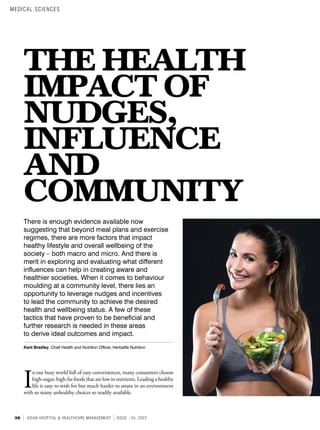 38 ASIAN HOSPITAL & HEALTHCARE MANAGEMENT ISSUE - 55, 2022
THE HEALTH
IMPACT OF
NUDGES,
INFLUENCE
AND
COMMUNITY
There is enough evidence available now
suggesting that beyond meal plans and exercise
regimes, there are more factors that impact
healthy lifestyle and overall wellbeing of the
society – both macro and micro. And there is
merit in exploring and evaluating what different
influences can help in creating aware and
healthier societies. When it comes to behaviour
moulding at a community level, there lies an
opportunity to leverage nudges and incentives
to lead the community to achieve the desired
health and wellbeing status. A few of these
tactics that have proven to be beneficial and
further research is needed in these areas
to derive ideal outcomes and impact.
Kent Bradley, Chief Health and Nutrition Officer, Herbalife Nutrition
I
n our busy world full of easy conveniences, many consumers choose
high-sugar, high-fat foods that are low in nutrients. Leading a healthy
life is easy to wish for but much harder to attain in an environment
with so many unhealthy choices so readily available.
MEDICAL SCIENCES
 