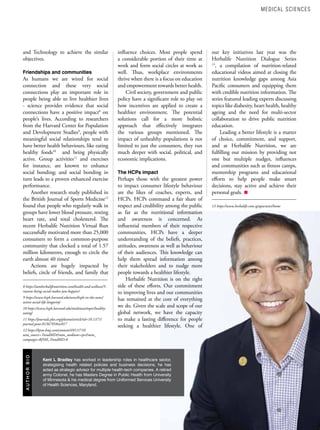 41
w w w . a s i a n h h m . c o m
A
U
T
H
O
R
B
I
O
Kent L Bradley has worked in leadership roles in healthcare sector,
strategising health related policies and business decisions, he has
acted as strategic advisor for multiple health-tech companies. A retired
army Colonel, he has Masters Degree in Public Health from University
of Minnesota & his medical degree from Uniformed Services University
of Health Sciences, Maryland.
and Technology to achieve the similar
objectives.
Friendships and communities
As humans we are wired for social
connection and these very social
connections play an important role in
people being able to live healthier lives
- science provides evidence that social
connections have a positive impact8
on
people’s lives. According to researchers
from the Harvard Center for Population
and Development Studies9
, people with
meaningful social relationships tend to
have better health behaviours, like eating
healthy foods10
and being physically
active. Group activities11
and exercises
for instance, are known to enhance
social bonding; and social bonding in
turn leads to a proven enhanced exercise
performance.
Another research study published in
the British Journal of Sports Medicine12
found that people who regularly walk in
groups have lower blood pressure, resting
heart rate, and total cholesterol. The
recent Herbalife Nutrition Virtual Run
successfully motivated more than 25,000
consumers to form a common-purpose
community that clocked a total of 1.57
million kilometres, enough to circle the
earth almost 40 times!
Actions are hugely impacted by
beliefs, circle of friends, and family that
8 https://iamherbalifenutrition.com/health-and-wellness/5-
reasons-being-social-makes-you-happier/
9 https://www.hsph.harvard.edu/news/hsph-in-the-news/
active-social-life-longevity/
10 https://www.hsph.harvard.edu/multitaxo/topic/healthy-
eating/
11 https://journals.plos.org/plosone/article?id=10.1371/
journal.pone.0136705#sec017
12 https://bjsm.bmj.com/content/49/11/710
utm_source=TrendMD&utm_medium=cpc&utm_
campaign=BJSM_TrendMD-0
influence choices. Most people spend
a considerable portion of their time at
work and form social circles at work as
well. Thus, workplace environments
thrive when there is a focus on education
and empowerment towards better health.
Civil society, government and public
policy have a significant role to play on
how incentives are applied to create a
healthier environment. The potential
solutions call for a more holistic
approach that effectively integrates
the various groups mentioned. The
impact of unhealthy populations is not
limited to just the consumers, they run
much deeper with social, political, and
economic implications.
The HCPs impact
Perhaps those with the greatest power
to impact consumer lifestyle behaviour
are the likes of coaches, experts, and
HCPs. HCPs command a fair share of
respect and credibility among the public
as far as the nutritional information
and awareness is concerned. As
influential members of their respective
communities, HCPs have a deeper
understanding of the beliefs, practices,
attitudes, awareness as well as behaviour
of their audiences. This knowledge can
help them spread information among
their stakeholders and to nudge more
people towards a healthier lifestyle.
Herbalife Nutrition is on the right
side of these efforts. Our commitment
to improving lives and our communities
has remained at the core of everything
we do. Given the scale and scope of our
global network, we have the capacity
to make a lasting difference for people
seeking a healthier lifestyle. One of
our key initiatives last year was the
Herbalife Nutrition Dialogue Series
13
, a compilation of nutrition-related
educational videos aimed at closing the
nutrition knowledge gaps among Asia
Pacific consumers and equipping them
with credible nutrition information. The
series featured leading experts discussing
topics like diabesity, heart health, healthy
ageing and the need for multi-sector
collaboration to drive public nutrition
education.
Leading a better lifestyle is a matter
of choice, commitment, and support,
and at Herbalife Nutrition, we are
fulfilling our mission by providing not
one but multiple nudges, influences
and communities such as fitness camps,
mentorship programs and educational
efforts to help people make smart
decisions, stay active and achieve their
personal goals.
13 https://www.herbalife.com.sg/apacnews/home
MEDICAL SCIENCES
 