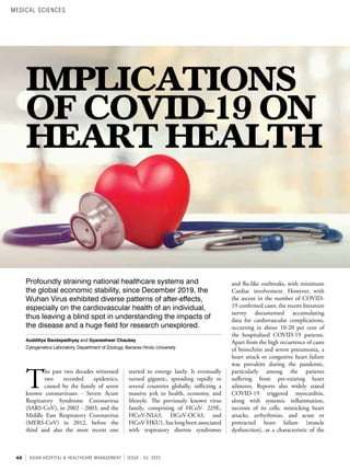 42 ASIAN HOSPITAL & HEALTHCARE MANAGEMENT ISSUE - 55, 2022
IMPLICATIONS
OF COVID-19 ON
HEART HEALTH
Profoundly straining national healthcare systems and
the global economic stability, since December 2019, the
Wuhan Virus exhibited diverse patterns of after-effects,
especially on the cardiovascular health of an individual,
thus leaving a blind spot in understanding the impacts of
the disease and a huge field for research unexplored.
Audditiya Bandopadhyay and Gyaneshwer Chaubey
Cytogenetics Laboratory, Department of Zoology, Banaras Hindu University
T
he past two decades witnessed
two recorded epidemics,
caused by the family of seven
known coronaviruses - Severe Acute
Respiratory Syndrome Coronavirus
(SARS-CoV), in 2002 - 2003, and the
Middle East Respiratory Coronavirus
(MERS-CoV) in 2012, before the
third and also the most recent one
started to emerge lately. It eventually
turned gigantic, spreading rapidly to
several countries globally, inflicting a
massive jerk to health, economy, and
lifestyle. The previously known virus
family, comprising of HCoV- 229E,
HCoV-NL63, HCoV-OC43, and
HCoV-HKU1, has long been associated
with respiratory distress syndromes
and flu-like outbreaks, with minimum
Cardiac involvement. However, with
the ascent in the number of COVID-
19 confirmed cases, the recent literature
survey documented accumulating
data for cardiovascular complications,
occurring in about 10-20 per cent of
the hospitalised COVID-19 patients.
Apart from the high occurrence of cases
of bronchitis and severe pneumonia, a
heart attack or congestive heart failure
was prevalent during the pandemic,
particularly among the patients
suffering from pre-existing heart
ailments. Reports also widely stated
COVID-19 triggered myocarditis,
along with systemic inflammation,
necrosis of its cells, mimicking heart
attacks, arrhythmias, and acute or
protracted heart failure (muscle
dysfunction), as a characteristic of the
MEDICAL SCIENCES
 
