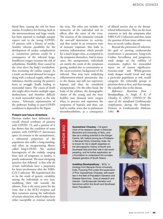 45
w w w . a s i a n h h m . c o m
of dilated arteries due to the disease-
related inflammation. They are the most
common to lack the symptoms after
SARS-CoV-2 infections and thus, raises
the question of how many athletes may
have an occult cardiac disease.
Beyond the prevention of infection,
the goal of averting cardiovascular
involvement is paramount. Long-term
Cardiac Surveillance and prospective
study design on the viability of
treatments, explicit for myocardial
injury are of utmost significance.
Genome-wide and Whole-genome
study designs would reveal and map
a particular population at risk, would
categorise the vulnerable groups to
prioritise them at first, and thus manage
the casualties due to the disease.
References: Rewritten from -
Bandopadhyay, A., Singh, A. K., &
Chaubey, G. (2021). COVID-19: The
cause of the manifested Cardiovascular
complications during the Pandemic.
Frontiers in Cardiovascular Medicine,
1481.
Gyaneshwer Chaubey – He spent
most of his research career in Estonian
Biocentre and University of Tartu, and
also as a visiting scientist to the Sanger
Centre, UK, before joining as a Professor
in Banaras Hindu University, India. He
is known for his in-depth expertise on
the demographic history of South and
Southeast Asia and their role in old world
peopling, and its further application as
a foundation to understand the complex
disease genetics of South Asians.
Audditiya Bandopadhyay - M.Sc in
Zoology from Banaras Hindu University,
India. Pursuing PhD under the supervision
of Prof. Gyaneshwer Chaubey, with exper-
tise in the field of Population Genetics and
Disease Genomics. Area of research and
interest - Cardiovascular Genetics and
Genomics within the South and Southeast
Asian Populations.
AUTHOR
BIO
blood flow, causing the risk for heart
attacks. A tendency for clotting, both in
the microvasculature and large vessels,
has been reported in multiple autopsy
reports and in the young COVID-
19 patients with a history of stroke.
Another relevant possibility for the
development of cardiac complications
in coronavirus patients could be a
consequence of the infected lungs.
Insufficient oxygen increases the risk of
arrhythmias. Parallelly, fever caused by
the virus alters the body’s metabolism,
thus increasing the cardiac output. As
a result, an elevated demand for oxygen
along with a reduced supply, inflicts an
imbalance, thereby causing the patient’s
heart to struggle, finally leading to
myocardial injury. The causes of death
also might often involve multiple organ
dysfunctions, and therefore difficult
to mark myocardial injury as the sole
reason. Schematic representation of
the pathways leading to post-COVID
conditions is depicted in the Figure.
Present and future directions
Previous studies have delineated the
overall clinical attributes of patients
with COVID- 19, and a portion of it
has shown that the condition of some
patients with COVID-19 deteriorates
apace. In contrast to the asymptomatic,
a substantial proportion of the
population also suffer a long-standing,
and often an incapacitating illness,
called long-COVID. The marked
heterogeneity of the malady, ranging
from lack of symptoms to fatality, is
poorly understood. The most intriguing
question that followed is that why do
certain individuals have a propensity
for heart involvement after the SARS-
CoV-2 infection. We hypothesised this
to be the result of genetic variability
among the individuals at two tiers,
modifying their risk towards the
ailment. First is the entry point for the
virus, that is the ACE2 receptors and
their variations among the individuals
of certain ethnicities, which makes them
either susceptible or resistant towards
the virus. The other one includes the
immunity of the individual and its
effects after the entry of the virus.
The reaction of the immunity towards
the non-self determines its activity,
and thus results in an overactive state
of immune responses, that leads to
systemic inflammation, which prevails
for a much longer time, as compared to
the symptoms themselves. And in many
cases, the asymptomatic individuals
are merely the result of the symptoms
getting masked due to unawareness or
the socio-economic background of the
infected. They may have underlying
inflammation-related pneumonia due
to the disease and still not experience
hypoxia and thus, be considered
asymptomatic. On the other hand, the
body of the athletes, the demographic
cluster of the young and the most
healthy, may demand more oxygen
when in practice and experience the
symptoms of hypoxia and thus, can
lead to cardiac arrest due to pulmonary
thromboembolism, as a consequence
MEDICAL SCIENCES
 