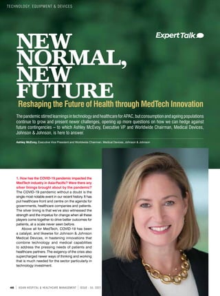 46 ASIAN HOSPITAL & HEALTHCARE MANAGEMENT ISSUE - 55, 2022
NEW
NORMAL,
NEW
FUTURE
ThepandemicstirredlearningsintechnologyandhealthcareforAPAC,butconsumptionandageingpopulations
continue to grow and present newer challenges, opening up more questions on how we can hedge against
future contingencies – to which Ashley McEvoy, Executive VP and Worldwide Chairman, Medical Devices,
Johnson & Johnson, is here to answer.
Ashley McEvoy, Executive Vice President and Worldwide Chairman, Medical Devices, Johnson & Johnson
1. How has the COVID-19 pandemic impacted the
MedTech industry in Asia-Pacific? Were there any
silver linings brought about by the pandemic?
The COVID-19 pandemic without a doubt is the
single most notable event in our recent history. It has
put healthcare front and centre on the agenda for
governments, healthcare companies and patients.
The silver lining is that we’ve also witnessed the
strength and the impetus for change when all these
players come together to drive better outcomes for
patients, at a scale never seen before.
Above all for MedTech, COVID-19 has been
a catalyst, and likewise for Johnson & Johnson
Medical Devices, in hastening innovations that
combine technology and medical capabilities
to address the pressing needs of patients and
healthcare partners. The exigency of the crisis also
supercharged newer ways of thinking and working
that is much needed for the sector particularly in
technology investment.
Reshaping the Future of Health through MedTech Innovation
TECHNOLOGY, EQUIPMENT & DEVICES
 