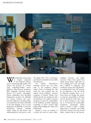 50 ASIAN HOSPITAL & HEALTHCARE MANAGEMENT ISSUE - 55, 2022
intelligent direction, and skilful
execution. Henry Ford opined that
quality means doing it right when no
one is looking, but in the real world
this is difficult to implement. ISO
certification ensures that “Big Brother”
is watching all the time. The necessity
for re-certification is like the Sword
of Damocles hanging above us. It
drives home the message that quality
is everyone’s responsibility at all times
and not during the audit alone. One
has to keep running to stay where
one is. To maintain the initial global
recognition, maintaining quality
needs to become a habit, a unique
opportunity to transform one’s DNA
if necessary. Success is the sum of small
efforts, repeated day-in and day-out.
The global ISO 13131 Certification
exclusively for telehealth Services fulfils
these objectives.
For decades, Telemedicine/
telehealth services were not centre
stage in the healthcare delivery
system. Covid -19 changed this. The
world has now accepted that the
original forced lockdown- enforced
acceptance of Remote Health Care
will become the new normal even after
the pandemic is de notified. Universal
acceptance increases the responsibility
of all healthcare providers deploying
technology to ensure constant high
quality while bridging the urban-rural
health divide.
Quality is never an accident. It
is always the result of sincere effort,
W
ith telehealth now becoming
an integral component
of the healthcare delivery
system, maintaining high quality, with
systems and processes, in a future
ready, technology-enabled remote
healthcare milieu becomes mandatory.
With geography becoming history,
distance has become meaningless.
Various stakeholders with diversified
backgrounds constitute the telehealth
eco system. Cultural and socio-
economic differences notwithstanding,
it is essential that the whole world talks
in the same language, as far as actual
deployment of telehealth is concerned.
Formulating dynamic standards
implies seeing the Big Picture and
understanding the nitty gritty as well.
INFORMATION TECHNOLOGY
 