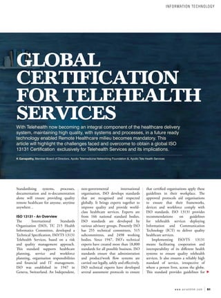 51
w w w . a s i a n h h m . c o m
GLOBAL
CERTIFICATION
FOR TELEHEALTH
SERVICES
With Telehealth now becoming an integral component of the healthcare delivery
system, maintaining high quality, with systems and processes, in a future ready
technology enabled Remote Healthcare milieu becomes mandatory. This
article will highlight the challenges faced and overcome to obtain a global ISO
13131 Certification exclusively for Telehealth Services and its implications.
K Ganapathy, Member Board of Directors, Apollo Telemedicine Networking Foundation &, Apollo Tele Health Services
Standardising systems, processes,
documentation and re-documentation
alone will ensure providing quality
remote healthcare for anyone, anytime
anywhere. .
ISO 13131 - An Overview
The International Standards
Organization (ISO), TC 215 Health
Informatics Committee, developed a
Technical Specification, ISO/TS 13131
Telehealth Services, based on a risk
and quality management approach.
This standard supports healthcare
planning, service and workforce
planning, organisation responsibilities
and financial and IT management.
ISO was established in 1947 in
Geneva, Switzerland. An Independent,
non-governmental international
organisation, ISO develops standards
that are recognised and respected
globally. It brings experts together to
improve quality and provide world-
class healthcare services. Experts are
from 166 national standard bodies.
ISO standards are developed by
various advisory groups. Presently ISO
has 255 technical committees, 515
subcommittees, and 2498 working
bodies. Since 1947, ISO's technical
experts have created more than 18,800
standards for all possible business. ISO
standards ensure that administration
and product/work flow systems are
carried out legally, safely and effectively.
ISO technical experts have developed
several assessment protocols to ensure
that certified organisations apply these
guidelines in their workplace. The
approved protocols aid organisations
to ensure that their frameworks,
devices and workforce comply with
ISO standards. ISO 13131 provides
recommendations on guidelines
for telehealth services deploying
Information and Communication
Technology (ICT) to deliver quality
healthcare services.
Implementing ISO/TS 13131
means facilitating cooperation and
interoperability of its different health
systems to ensure quality telehealth
services. It also ensures a reliably high
standard of service, irrespective of
where a person lives, across the globe.
This standard provides guidelines for
INFORMATION TECHNOLOGY
 