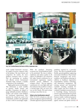 53
w w w . a s i a n h h m . c o m
guidelines required by a particular
service. The class of standards provide
flexible, general guidelines supporting
innovation in healthcare. These include
financial management and service,
workforce and healthcare planning in
addition to healthcare organisation
responsibilities, facilities, technology,
and information management. All
existing national and international
standards including standards for
safety, quality and risk in health are
evaluated. Standards overcome barriers
in knowledge sharing. Community
interest is promoted ahead of sectional
interests. Often local needs, conflicting
business models, intellectual property
and policies have to be balanced
against national and global interests.
With the pandemic disrupting
in-person care, virtual healthcare needs
to be prioritised. The time to define,
implement and enforce quality in all
aspects of telehealth is not tomorrow
but today. Formal certification by an
international organisation requires
hundred percent fulfilment of
stringent criteria . This pre supposes
commitment of a very high order and
the realisation that excellence is always
a moving target. One can never ever
rest on one’s laurels. We need to keep
running to stay where we are.
What is the Certification about?
ISO / TS 13131 is based on a risk and
quality management approach allowing
a broader approach to generate detailed
much needed framework necessary
for supply of services, improves value
of the product. The more diverse and
competitive the market, the more
guidance consumers need, to ensure
they are purchasing an excellent
cost effective service. International
Standards helps maintain a healthy
competition in the marketplace.
Right quality metrics are identified.
This information is made available
to patients, health systems and
providers. Consumers are helped to
gauge telehealth providers. Healthcare
workers and systems need feedback
for continuous improvement. Best
practices for virtual care need to be
standardised, notified and applauded
so that it will be increasingly sought.
Fig 2. 24/7 Certified Medical Call Centre of ATHS @ Hyderabad, India
INFORMATION TECHNOLOGY
 