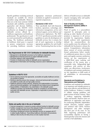 54 ASIAN HOSPITAL & HEALTHCARE MANAGEMENT ISSUE - 55, 2022
Specific guidelines including technical
standards are available for clinical
specialties using telehealth. However,
these are at the most national. Global
Standards add credibility, standardise
approaches and decrease liabilities.
Guidelines in the ISO/TS 13131
specification are designed to support
telehealth services offered by a
healthcare organisation and healthcare
professionals. The specification is used
as a tool customised for each healthcare
setting. The healthcare professional
or healthcare third party is required
to possess competencies necessary
for providing healthcare remotely.
Appropriate minimum professional
standards are applied in assessment of
required competencies.
Standards in ISO 13131
These specifically deal with financial,
facilities, operations, technology, and
information management, service and
technical support, service delivery and
infrastructure deployment. The ISO/
TS 13131 specification provides useful
guidelines to assist the development of
telehealth services, but it remains the
job of each organisation to develop
appropriate guidelines for each health
service. Transitioning from face to-face
delivery of health services to telehealth
requires managing safety and quality
in a virtual environment.
Role of Quality and Quality
Management Systems (QMS) in
Telemedicine
Proof of quality is a precondition
requested by principals, prior to
placing an order. Quality of services/
products is important in all services
provided by organisations. Quality
should conform with requirements
defined by customers.Better the
service quality more the utilisation. In
telehealth the focal point is always the
patient. Comprehensive information
about content of services provided,
formal authorisation before transfer
of confidential patient data to a third
party and regular customer satisfaction
surveys are key requirements of
a QMS.Third party auditing and
certification of the system, give a
measurable value. Safeguarding legal
compliance with priority on data
safety, cost effectiveness, involvement
of employees and customer satisfaction
are key ingredients to fulfil needs of
all stakeholders in tele-monitoring
applications.
Standards and Guidelines in
Telemedicine and Telehealth
Guidelines and standards for telehealth
is an important and valuable process to
help ensure effective and safe delivery of
quality healthcare. Evidence is needed
to validate existing guidelines and
guide revision of future versions. There
is evidence supporting telehealth’s
utility and benefits. However there are
differences in approaches and norms
for conducting telehealth. Stakeholders
include clinicians, medical support
and technical staff. CEOs, business
development and other managers
also form part of the team. In any
field, improving performance and
accountability depends on having a
shared goal that unites the interests and
activities of all stakeholders.
Key Requirements for ISO 13131 Certification for telehealth Services
• Management of all telehealth processes by the healthcare organisation
• Management of financial resources to support telehealth services
• Processes relating to staff responsibilities
• Provision of infrastructure facility for telehealth service organisations
• Management of Information and Technology resources used in telehealth services
Guidelines in ISO/TS 13131
• Service planning ensures that appropriate, accessible and quality healthcare services
are provided to patients.
• Workforce planning ensures that managers, clinical and technical staff are qualified
and skilled to provide safe and high quality services.
• Healthcare planning includes planning, designing and implementation of processes,
clinical and technical guidelines, risk management and medical record management.
• Responsibilities of Stakeholders: Key stakeholders in the telehealth system
(Healthcare providers and beneficiaries) should be competent to use technologies
associated with telehealth services. Organization is responsible to provide safe and
quality services.
Safety and quality risks in the use of telehealth
• Financial management is required to provide sufficient funding for telehealth services.
• Facilities management must ensure that adequate facilities are provided in telehealth
services, including infrastructure and technical devices.
• Technology management ensures that telehealth services are equipped with ICT
to deliver quality healthcare. Transmitting healthcare information and procedures
relating to data security and data privacy are also equally important
INFORMATION TECHNOLOGY
 