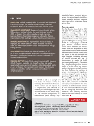 55
w w w . a s i a n h h m . c o m
K Ganapathy
Past President, Telemedicine Society of India & Neurological Society of India
Hon Distinguished Professor The Tamilnadu Dr MGR Medical University
Emeritus Professor, National Academy of Medical Sciences
Formerly Adjunct Professor IIT Madras & Anna University
Director Apollo Telemedicine Networking Foundation &, Apollo Tele Health Services
Website: www.kganapathy.in
CHALLENGES
KNOWLEDGE: Improper knowledge about ISO standards and compliance
is a common problem. It is essential that the company knows their
current state, what is to be achieved and processes to bridge the gap.
MANAGEMENT COMMITMENT: Management's commitment to achieve
ISO compliance is critical including clear understanding of benefits
of ISO certification - from delivering quality service to improving
business efficiency. A committed management will result in effective
implementation of ISO resulting in a culture of continuous improvement.
EMPLOYEE MOTIVATION: ISO implementation drive is never easy on
employees. It is difficult to initiate if there is resistance. The latter is
due to lack of knowledge about ISO. This is eliminated/reduced through
training sessions.
AUDITING PROCESS: Internal audit report is mandatory for ISO
certification. Audit identifies areas where there is scope for improvement.
Inexperience in performing internal audits is a major challenge in ISO
standards implementations.
FINANCIAL SUPPORT: Lack of funds makes implementing ISO standards
difficult . Funds are required to train the staff, purchase high quality
equipments if required, payments to auditors, external consultants and to
procure certification. The organisation needs to ensure that all required
costs are pre calculated and have been accounted for, before the
compliance process
standard of service no matter where a
person lives, across the globe. Guidelines
ensure managing company resources,
using right policies to safeguard clients’
private data.
Future prospects
So what does the future hold for ISO/
TS 13131 ICT is being used in everyday
healthcare through texts, e-mails
and smartphone-enabled videos. It is
expected that there will be an extension
and intensification of their use in general
practice and hospitals to manage patient
health. ICT is developing at a breakneck
pace. Wireless broadband Internet
access, and 5G will be the gold standard
sooner than later. Regulations in their
applicationtotelehealthwillbetightened.
ISO standards will help all players in the
eco system to talk and understand the
same language. Enhancing efficiency
of internal processes will lead to
improvement in quality of health
services provided remotely . Preparation
for a global certification helps improve
quality of services offered and reassures
patients that they are getting better than
the best. Realising that excellence is
always a moving target it is logical next
step in a company’s journey to go (to
paraphrase Captain Kirk of Star Trek)
“where no Man had ever gone before”.
On December 10th 2021 the ISO
13131 -2021, certification for telehealth
services was obtained for the first time,
anywhere, by Apollo Telehealth Services.
It is the author’s belief that raising the
bar and setting high standards is more
important than following standards.
One day the world will strive to achieve
India class!
ISO/TS 13131 is an example of
how ICTs can improve society by
facilitating the distribution of services.
Human services are not replaced. It
is complemented and enhanced by
codifying and formalizing best practices
in quality healthcare and patient safety.
ISO 13131ensures interoperability of
different health systems ensuring a high
AUTHOR BIO
INFORMATION TECHNOLOGY
 