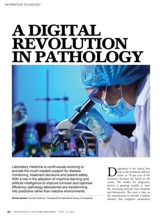 56 ASIAN HOSPITAL & HEALTHCARE MANAGEMENT ISSUE - 55, 2022
A DIGITAL
REVOLUTION
IN PATHOLOGY
Laboratory medicine is continuously evolving to
provide the much needed support for disease
monitoring, treatment decisions and patient safety.
With a rise in the adoption of machine learning and
artificial intelligence to improve turnover and optimise
efficiency, pathology laboratories are transforming
into predictive rather than reactive environments.
Suresh Vazirani, Founder Chairman, Transasia-Erba International Group of Companies
D
iagnostics is the critical first
step in the healthcare delivery
chain, as 70 per cent of the
treatment decisions are based on lab
results. The market for diagnostics
devices is growing steadily to meet
the increasing demand from hospitals
and laboratories. The onus is thus on
the manufacturer to provide a holistic
solution that integrates automation
INFORMATION TECHNOLOGY
 