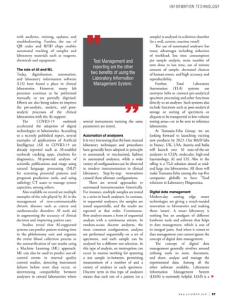 57
w w w . a s i a n h h m . c o m
with analytics, training, updates, and
troubleshooting. Further, the use of
QR codes and RFID chips enables
automated tracking of samples and
laboratory materials such as reagents,
chemicals and equipment.
The role of AI and ML
Today, digitalisation, automation,
and laboratory information software
(LIS) have found a place in clinical
laboratories. However, many lab
processes continue to be performed
manually or are partially digitised.
Efforts are also being taken to improve
the pre-analytic, analytic, and post-
analytic processes of the clinical
laboratories with the AI-support.
The COVID-19 outbreak
accelerated the adoption of digital
technologies in laboratories. According
to a recently published report, several
examples of applications of Artificial
Intelligence (AI) to COVID-19 are
already reported such as AI-enabled
outbreak tracking apps, chatbots for
diagnostics, AI-powered analysis of
scientific publications and triage using
natural language processing (NLP)
for screening potential patients and
prognosis prediction tools, and using
radiology CT scans to manage system
capacities, among others.
Also available on record are multiple
examples of the role played by AI in the
management of non-communicable
chronic diseases such as cancer and
cardiovascular disorders. AI tools aid
in augmenting the accuracy of clinical
decision and improving patient care.
Studies reveal that AI-supported
systems can predict patient waiting time
in the phlebotomy unit and organise
the entire blood collection process or
the autoverification of test results using
a Machine Learning (ML) approach.
ML can also be used to predict out-of-
control events in internal quality
control studies, detecting instrument
failures before even they occur, or
determining compatibility between
analysers in central laboratories where
several instruments running the same
parameters are tested.
Automation of analysers
It is very interesting that the basic manual
laboratory techniques and procedures
have generally been adopted in principle
to automated, or mechanised, fashion
in automated analysers, while a wide
variety of configurations can be observed
in modern instrumentation in clinical
laboratory. Step-by-step innovations
created these ultimate configurations.
There are several approaches to
automated instrumentation historically.
For instance, multiple samples are tested
in a series in batch analysers. In contrast,
in sequential analysers, the samples are
tested sequentially, and the results are
reported at that order. Continuous-
flow analysis means a form of sequential
analysis with a continuous stream. In
random-access discrete analysers, the
most common configuration, analyses
are performed sequentially on a set of
specimens, and each sample can be
analysed for a different test selection. In
this type of analysis, an interruption can
occur in routine working for spanning
a stat sample in-between, permitting
measurement of a number of and a
variety of analytes in each specimen.
Discrete term in this type of analysers
means that each test of a patient (or a
sample) is analysed in a distinct chamber
(in a well, cuvette, reaction vessel)
The use of automated analysers has
many advantages including reduction
of workload, less time consumption
per sample analysis, more number of
tests done in less time, use of minute
amount of sample, decreased chances
of human errors, and high accuracy and
reproducibility.
Further, Total Laboratory
Automation (TLA) systems use
conveyor belts to connect pre-analytical
specimen processing and other functions
directly to an analyser. Such systems also
include functions such as post-analytical
storage or sorting of specimens or
aliquots to be transported to low-volume
testing areas—or to be sent to reference
laboratories.
At Transasia-Erba Group, we are
looking forward to launching exciting
new products by 2023. Our R&D labs
in France, UK, USA, Austria and India
will launch over 10 state-of-the-art
analysers in CLIA, molecular, high-end
haematology, AI and LIS. Also in the
offing is a TLA solution aimed at mid-
and large size laboratories. All these will
make Transasia-Erba among the top-five
companies globally to have ‘Total
solutions in Laboratory Diagnostics.
Digital data management
Modern-day cutting edge smart
technologies are giving a much-needed
renovation to laboratories and making
them ‘smart’. A smart laboratory is
nothing but an amalgam of different
hardware tools and software that helps
in data management, which is one of
its integral parts. And when it comes to
data management, one cannot ignore the
concept of digital data management.
The concept of digital data
management generally revolves around
utilising tools to store, document,
and share, analyse and manage the
experimental data. Among all the
other software available, Laboratory
Information Management System
(LIMS) is extremely helpful. LIMS is a
Test Management and
reporting are the other
two benefits of using the
Laboratory Information
Management System.
INFORMATION TECHNOLOGY
 