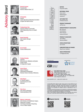 Advisory
Board Beverly A Jensen
President/CEO
Women's Medicine Bowl, LLC
K Ganapathy
Director
Apollo Telemedicine Networking Foundation
& Apollo Tele health Services
Pradeep Kumar Ray
Honorary Professor and Founder
WHO Collaborating Centre on eHealth
UNSW
Nicola Pastorello
Data Analytics Manager
Daisee
Gurrit K Sethi
Founder, Miindmymiind
Pradeep Chowbey
Chairman
Minimal Access, Metabolic and Bariatric
Surgery Centre
Sir Ganga Ram Hospital
David A Shore
Adjunct Professor,
Organisational Development
Business School, University of Monterrey
Gabe Rijpma
Sr. Director Health &
Social Services for Asia
Microsoft
Peter Gross
Chair, Board of Managers
HackensackAlliance ACO
Malcom J Underwood
Chief, Division of Cardiothoracic Surgery,
Department of Surgery,
The Chinese University of Hong Kong,
Prince of Wales Hospital
EDITOR
Prasanthi Sadhu
EDITORIAL TEAM
Grace Jones
Rohith Nuguri
Swetha M
ART DIRECTOR
M Abdul Hannan
PRODUCT MANAGER
Jeff Kenney
SENIOR PRODUCT ASSOCIATES
Ben Johnson
David Nelson
Peter Thomas
Susanne Vincent
PRODUCT ASSOCIATE
John Milton
Veronica Wilson
CIRCULATION TEAM
Sam Smith
SUBSCRIPTIONS IN-CHARGE
Vijay Kumar Gaddam
HEAD-OPERATIONS
S V Nageswara Rao
© Ochre Media Private Limited. All rights reserved. No part of this publication may be
reproduced, stored in a retrieval system or transmitted in any form or by any means,
electronic, photocopying or otherwise, without prior permission of the publisher and
copyright owner. Whilst every effort has been made to ensure the accuracy of the
information in this publication, the publisher accepts no responsibility for errors or
omissions.
The products and services advertised are not endorsed by or connected with the publisher
or its associates. The editorial opinions expressed in this publication are those of individual
authors and not necessarily those of the publisher or of its associates.
Copies of Asian Hospital & Healthcare Management can be purchased at the indicated
cover prices. For bulk order reprints minimum order required is 500 copies, POA.
Ochre Media Private Limited
Media Resource Centre, #9-1-129/1,201,
2nd
Floor, Oxford Plaza, S.D Road,
Secunderabad - 500003, Telangana, INDIA,
Phone: +91 40 4961 4567, Fax: +91 40 4961 4555
Email: info@ochre-media.com
www.asianhhm.com | www.ochre-media.com
A member of
Confederation of
Indian Industry
In Association with Associate Partner
Magazine Subscribe LinkedIn
 