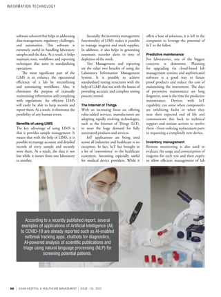 58 ASIAN HOSPITAL & HEALTHCARE MANAGEMENT ISSUE - 55, 2022
offers a host of solutions, it is left to the
companies to leverage the potential of
IoT to the fullest.
Predictive maintenance
For laboratories, one of the biggest
concerns is downtime. Planning
for upgrading via cloud-based lab
management systems and sophisticated
software is a good way to future
proof products and reduce the cost of
maintaining the instrument. The days
of preventive maintenance are long
forgotten, now is the time for predictive
maintenance. Devices with IoT
capability can sense when components
are exhibiting faults or when they
near their expected end of life and
communicate this back to technical
support and initiate actions to resolve
them – from ordering replacement parts
to requesting a completely new device.
Inventory management
Remote monitoring is also used to
evaluate the usage and consumption of
reagents for each test and their expiry
to allow efficient management of lab
Secondly, the inventory management
functionality of LIMS makes it possible
to manage reagents and stock supplies.
In addition, it also helps in generating
automatic recorder alerts in time of
depletion of the stock.
Test Management and reporting
are the other two benefits of using the
Laboratory Information Management
System. It is possible to achieve
standardised testing structures with the
help of LIMS that too with the bonus of
providing accurate and complete testing
process control.
The Internet of Things
With an increasing focus on offering
value-added services, manufacturers are
adopting rapidly evolving technologies,
such as the Internet of Things (IoT),
to meet the huge demand for fully
automated products and services.
IoT applications are being used
across all industries and healthcare is no
exception. In fact, IoT has brought in
a lot of ‘convenience’ to the healthcare
ecosystem, becoming especially useful
for medical device providers. While it
software solution that helps in addressing
data management, regulatory challenges,
and automation. This software is
extremely useful in handling laboratory
samples and the data. As a result, it helps
maintain tests, workflows and reporting
techniques that assist in standardising
operations.
The most significant part of the
LIMS is to enhance the operational
efficiency of a lab by streamlining
and automating workflows. Also, it
eliminates the purpose of manually
maintaining information and complying
with regulations. An efficient LIMS
will easily be able to keep records and
report them. As a result, it eliminates the
possibility of any human errors.
Benefits of using LIMS
The key advantage of using LIMS is
that it provides sample management. It
means that with the help of LIMS, it is
possible to manage accurate and detailed
records of every sample and securely
store them. As a result, the data is not
lost while it moves from one laboratory
to another.
According to a recently published report, several
examples of applications of Artificial Intelligence (AI)
to COVID-19 are already reported such as AI-enabled
outbreak tracking apps, chatbots for diagnostics,
AI-powered analysis of scientific publications and
triage using natural language processing (NLP) for
screening potential patients.
INFORMATION TECHNOLOGY
 