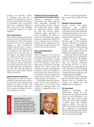59
w w w . a s i a n h h m . c o m
inventory and utilisation. Further,
by analysing actual usage data, a
company can provide better customer
service by pre-scheduling the delivery
of consumables. This is particularly
relevant for a diagnostic laboratory
that is faced with a major challenge
of optimising capacities of capital
equipment.
24x7 remote access
While nothing can replace personalised
customer service, IoT is playing the role
of an adjunct to ‘smarter’ personalised
customer service. In the traditional
approach, a device manufacturer
provides after-sales service to solve a
problem with the instrument in case
of a breakdown. This could result in
repeated visits by the sales team to
first diagnose the problem and then
fix it. However with IoT, the service
team can receive real-time reports.
Technicians can thus remotely access
the instrument and get information
on the performance and repair history
and other details that can help them
save time. This will further help the
organisation to improve their TAT and
customer satisfaction.
Optimising patient outcomes
Manufacturers can utilise IoT data for
compliance monitoring and to evaluate
the performance of an instrument and
optimise test results real time, with
QC rules and calibration trends. This
can be integral to making the device
more useful to the end-user.
Transasia gives its customers the
convenience of connected devices
Transasia’s cloud-based system,
Transconnect, has helped equip labs
with cutting-edge technology to
improve patient treatment outcomes
and enable better analytic insights.
Its sophisticated software provides
the team with real-time updates,
prompting timely intervention to
avoid a breakdown. In addition, a
round the clock application support
guarantees a seamless lab workflow. IoT
sensors integrated in the instruments,
provides extensive information on the
consumption of reagents and the thus
enhances the efficiency of the lab.
Cloud computing used in
laboratory
Cloud Computing is the method of
using remote servers and networks that
are hosted on the internet for saving,
managing, processing the enormous
data of the company or a firm. For a
large number of laboratories, the data
collected from various sources like
experiments, research, and development
activities are much more valuable. In
order to keep them safe and secured, it
is mandatory to keep in enormous and
massive storage, and that’s where cloud
computing comes into the picture.
Data and files collected is a genuine
record that has been performed or
experimented. It is an asset to the
company or a laboratory. Thus, it is
necessary to safeguard and store in a
safer place.
Moreover, cloud computing helps a
lab to prevent the loss of files and vital
data.
Benefits of cloud computing
Increase revenue and profits:
Laboratories and healthcare
management companies can make use
of the robust metrics, MIS dashboards,
with fingerprints metrics to have an eye
on the recent trends and projections to
maximise profits and revenues.
Increase brand reputation:
Extensive usage of cloud computing
can help a laboratory or a healthcare
company to give a delightful patient
experience. Moreover, cloud computing
provides accuracy in reports and
diagnoses, which satisfies the patients
and ultimately makes them happy.
Productivity: With the use of cloud
computing, laboratories and healthcare
companies can increase the workflow
and work productivity, respectively.
They can maximise productivity
by leveraging EM flow as well as
automation across several departments
of the laboratories. Cloud computing
is the one-size solution that fits all the
companies that boosts productivity and
streamlines business workflow.
With the help of cloud computing,
labs can streamline business operations.
Moreover, they can centralise data,
strategies the company data, and
safeguard the same adequately.
The road ahead
Disruptive technologies will
fundamentally change the way
laboratory tests are going to be ordered,
carried out and interpreted in the
future. Data will be stored in cloud
services, and a 24/7 online availability
of health services will strengthen
predictive medicine. This may also
enable improved preventive healthcare
that is supported by deep-learning
algorithms for clinical decision-making
not only on behalf of the physician, but
also the empowered patient.
Suresh Vazirani is the Founder
Chairman of Transasia-Erba
International Group of Companies.
He set up Transasia Bio-Medicals in
1979 to meet India’s need for reliable
and affordable diagnostic systems.
He has led the organisation for over
four decades to becoming the largest
Indian In-vitro Diagnostic Company.
AUTHOR
BIO
INFORMATION TECHNOLOGY
 