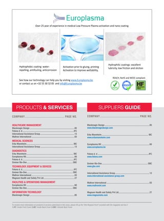 60 ASIAN HOSPITAL & HEALTHCARE MANAGEMENT ISSUE - 55, 2022
PRODUCTS & SERVICES
HEALTHCARE MANAGEMENT
Blackmagic Design...............................................................................05
Fotona d. d...........................................................................................IFC
International Assistance Group.............................................................13
Maltron International............................................................................03
MEDICAL SCIENCES
Erba Mannheim................................................................................... IBC
International Assistance Group.............................................................13
DIAGNOSTICS
Erba Mannheim................................................................................... IBC
Europlasma NV......................................................................................60
Fotona d. d...........................................................................................IFC
Greiner Bio-One................................................................................. OBC
TECHNOLOGY, EQUIPMENT & DEVICES
Fotona d. d...........................................................................................IFC
Greiner Bio-One................................................................................. OBC
Maltron International............................................................................03
Magnum Health and Safety Pvt Ltd.......................................................27
FACILITIES & OPERATIONS MANAGEMENT
Europlasma NV.....................................................................................60
Greiner Bio-One................................................................................. OBC
INFORMATION TECHNOLOGY
Blackmagic Design...............................................................................05
COMPANY............................................... PAGE NO.
SUPPLIERS GUIDE
Blackmagic Design...............................................................................05
www.blackmagicdesign.com
Erba Mannheim................................................................................... IBC
www.erbamannheim.com
Europlasma NV.....................................................................................60
www.europlasma.be
Fotona d. d...........................................................................................IFC
www.fotona.com
Greiner Bio-One................................................................................. OBC
www.gbo.com
International Assistance Group.............................................................13
www.international-assistance-group.com
Maltron International............................................................................03
www.maltronint.com
Magnum Health and Safety Pvt Ltd.......................................................27
www.magnumohs.com
COMPANY............................................... PAGE NO.
To receive more information on products & services advertised in this issue, please fill up the "Info Request Form" provided with the magazine and fax it.
1.IFC: Inside Front Cover 2.IBC: Inside Back Cover 3.OBC: Outside Back Cover
Hydrophobic coating: water-
repelling, antifouling, anticorrosion
Activation prior to gluing, printing
Activation to improve wettability,
Hydrophilic coatings: excellent
lubricity, low friction and stiction
Over 25 year of experience in medical Low Pressure Plasma activation and nano coating
REACH, RoHS and WEEE compliant
See how our technology can help you by visiting www.Europlasma.be
or contact us on +32 55 30 32 05 and info@Europlasma.be
 
