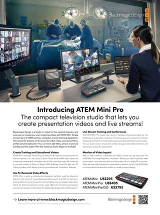 Blackmagic Design is a leader in video for the medical industry, and
now you can create your own streaming videos with ATEM Mini. Simply
connect up to 4 HDMI cameras, computers or even technical equipment.
Then push the buttons on the panel to switch video sources just like a
professional broadcaster! You can even add titles, picture in picture
overlays and mix audio! Then live stream to Zoom, Skype or YouTube!
Create Training and Educational Videos
ATEM Mini’s includes everything you need. All the buttons are positioned on
the front panel so it’s very easy to learn. There are 4 HDMI video inputs for
connecting cameras and computers, plus a USB output that looks like a webcam
so you can connect to Zoom or Skype. ATEM Software Control for Mac and PC
is also included, which allows access to more advanced “broadcast” features!
Use Professional Video Effects
ATEM Mini is really a professional broadcast switcher used by television
stations. This means it has professional effects such as a DVE for picture in
picture effects commonly used for commentating over a computer slide show.
There are titles for presenter names, wipe effects for transitioning between
sources and a green screen keyer for replacing backgrounds with graphics!
Live Stream Training and Conferences
The ATEM Mini Pro model has a built in hardware streaming engine for live
streamingviaitsethernetconnection.ThismeansyoucanlivestreamtoYouTube,
Facebook and Twitch in much better quality and with perfectly smooth motion.
You can even connect a hard disk or flash storage to the USB connection and
record your stream for upload later!
Monitor all Video Inputs!
With so many cameras, computers and effects, things can get busy fast! The
ATEM Mini Pro model features a “multiview” that lets you see all cameras, titles
and program, plus streaming and recording status all on a single TV or monitor.
There are even tally indicators to show when a camera is on air! Only ATEM Mini
is a true professional television studio in a small compact design!
SRP is Exclusive of Taxes. ATEM Mini for use in training, conferencing and teaching purposes only.
Learn more at www.blackmagicdesign.com
Introducing ATEM Mini Pro
The compact television studio that lets you
create presentation videos and live streams!
ATEM Mini.......US$295
ATEM Mini Pro.......US$495
ATEM Mini Pro ISO.......US$795
 