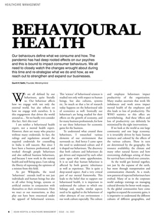 6 ASIAN HOSPITAL & HEALTHCARE MANAGEMENT ISSUE - 55, 2022
BEHAVIOURAL
HEALTH
Our behaviours define what we consume and how. The
pandemic has had deep rooted effects on our psyches
and this is bound to impact consumer behaviours. We all
need to closely watch the changes wrought about during
this time and re-strategise what we do and how, as we
reach out to strengthen and expand our businesses.
Gurrit K Sethi, Founder, Miindmymiind
W
e are all defined by our
behaviours, quite literally
so. Our behaviour affects
how we engage with not only the
external world, but also reflects on
how we engage with ourselves. It is
this engagement that drives the world
around us… Yet we hardly ever consider
this fact. Ain’t this true?
I am neither a behavioural health
expert, nor a mental health expert.
However, there are many who practice
without many credentials. In fact, the
rulings and regulations around the
required credentials for counselling
in India is still nascent. But since I
have been a business professional, and
worked through people behaviours
and also suffered business behaviours,
and because I now work in the mental
health and well-being space, I am taking
the liberty of expressing the opinions of
a minion from this field.
As per Wikipedia, the word
‘behaviours’ extends itself to not just
individuals and human beings but also
to all other living beings, systems or
artificial entities in conjunction with
themselves or their environment. How
we react or our mannerisms, as they
play out have been ensconced under
the apparel of behavioural sciences.
This ‘science’ of behavioural sciences is
studied not only with respect to human
beings, but also cultures, systems
etc. So much so that a lot of research
today happens on the behavioural side
of economics as well. Ironically our
behaviour’s are being studied for their
effects on the growth of economy, and
for many business professionals, for how
to use these behaviours for economic
gains for the business.
To understand what created these
behaviours, I researched various
elements of our environment that
surrounds us. And hence I came upon
the need to understand culture and if
it shaped our behaviours. The discovery
that both cultures and behaviours do
get driven and impacted by each other
came upon with some apprehension.
It is so said that human behaviour is
affected by both genetic inheritance
as well as experience. This is quite a
deep-seated aspect. And a very critical
part of our mental frameworks. This
leads to the belief that to support our
behavioural health, it is important to
understand the culture to which one
belongs and, maybe, similar aspects
need to be applied to the behaviours of
other abstracts of our environment –
our work culture especially. The culture
and employee behaviours impact
productivity of the organization.
Many studies ascertain that work life
imbalances and work stress impact
mental health of the employees and
this leads to loss of productivity. The
WHO statistics to this effect are
overwhelming. And these ‘effects and
loss of productivity can definitely be
minimized by the right interventions.
If we look at the world as one large
community and one large economy,
it is invariably driven by basic human
instincts and colored by the effects of
the various cultures. These in turn
are determined by the geography, the
resource availability, the climate and
many other natural factors and how
overcoming challenges arising of these
for survival have evolved over centuries.
As the world got knitted together,
not just by the expanse of the earth,
but more through transportation and
communication channels. As a result,
new patterns of expected behaviours have
evolved. Many of us in the corporate
world undergo trainings on managing
cultural diversity for better work output.
As the global communities have come
together to expand the economic gains, it
is imperative to understand the different
cultures of different geographies, and
HEALTHCARE MANAGEMENT
 