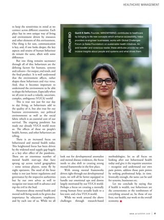 7
w w w . a s i a n h h m . c o m
to keep the sensitivities in mind as we
connect across different countries. Each
place has its own unique way of living
and environment driven by resources
and other elements of this environment.
One thing is for sure, communication
is key, and, if one looks deeper, the key
aspects and strains of human behaviour
do remain the same, albeit with some
differences
But one thing remains sacrosanct
through all of this: behaviours are the
defining factors for humans, systems
andcultures–foroutput,endresult,and
the final product. It is well understood
that the environment affects, rather
shapes these behaviours and vice versa.
And, thus it becomes important to
understand the environment to be able
toshapethebehaviours.Especiallywhen
we all exist in such a volatile, uncertain,
complex, ambiguous (VUCA) world!
This is true not just for our day
to day living, as behaviours add to
the quality of it, but also true for our
business environments, our political
environments as well as the social
fabric which is an essential core of our
survival. The ongoing pandemic has
made our already VUCA world more
so. The effects of these on people’s
health, homes, and other behaviours are
telling.
There is an increased focus on
behavioural and mental health today.
This heightened focus has been driven
by the widened need supply gap hugely
as a key after effect of the pandemic.
There are an enormous number of
mental health start-ups that have
sprung up across varied geographies
– some serious players, some fly by
night operators. The need of the hour
today is not just better regulations and
governance by the respective authorities
but by our own selves as well to
recognize our issues well in advance and
nip the evil in the bud.
Awareness about mental health and
mental well-being needs to be given due
importance by educators, employers,
and by each one of us. While we all
look out for developmental anomalies
and mental disease evidences, the focus
needs to also shift to creating strong
mental frameworks in the first place.
With strong mental frameworks
driven right through our developmental
years, we will all be better equipped to
handle our emotional ups and downs
largely motivated by our VUCA world.
Perhaps a focus on creating a mentally
strong human force actually leads to a
less toxic and a less VUCA world.
While we work around the above
challenges through research-based
methodologies, let us all focus on
looking after our behavioural health
today and give it the requisite attention
– recognize and understand our own
pain points, address those pain points
by seeking professional help, in time.
Ironically enough, the same can be said
for systems, businesses etc.
Let me conclude by saying that
if health is wealth, our behaviours are
the cornerstones or the tombstones of
everything around us, be these of our
lives, our health, our work or the overall
economy.
Gurrit K Sethi, Founder, MIINDMYMIIND, contributes to healthcare
by bringing to life new concepts which enhance accessibility, helps
providers re-engineer businesses, works with Global Challenges
Forum (a Swiss Foundation) on sustainable health initiatives. An
avid traveller and voracious reader, these attributes provide her with
incisive insights about people and systems and what drives them.
AUTHOR
BIO
HEALTHCARE MANAGEMENT
 