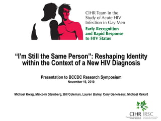 “ I’m Still the Same Person”: Reshaping Identity within the Context of a New HIV Diagnosis Presentation to BCCDC Research Symposium November 16, 2010 Michael Kwag, Malcolm Steinberg, Bill Coleman, Lauren Bailey, Cory Genereaux, Michael Rekart 