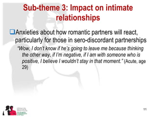 Sub-theme 3: Impact on intimate relationships Anxieties about how romantic partners will react, particularly for those in sero-discordant partnerships “ Wow, I don’t know if he’s going to leave me because thinking the other way, if I’m negative, if I am with someone who is positive, I believe I wouldn’t stay in that moment.”  (Acute, age 29) 