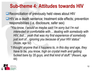 Sub-theme 4: Attitudes towards HIV Reconciliation of previously held views about HIV HIV as a death sentence; treatment side effects; prevention responsibilities (i.e. disclosure, safer sex) “ You know, I would’ve maybe said I’m sorry but I’m not interested or comfortable with… dealing with somebody with HIV, but… yeah that was my first experience of somebody just sort of…ignoring you because of your HIV status”  (Acute, age 52) “ I thought anyone that it happens to, in this day and age, they have to be, you know, high on crystal meth and getting fucked bare by 35 guys, and that kind of stuff.”   (Recent, age 44) 