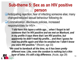 Sub-theme 5: Sex as an HIV positive person Anticipating rejection; fear of infecting someone else; many changed/reduced sexual behaviour following dx Criminalization, disclosure policies, increased responsibilities for HIV+ “ I did have this lapse a while ago… when I forgot to tell someone that I’m HIV positive and we met on Manhunt, and in my profile it says there that I am HIV positive, but apparently he didn’t read my profile… and then I guess he read my profile again and then he emailed me ‘I didn’t know you were HIV positive.”  (Recent, age 33) “ We used to bareback all the time, so it has been pretty different now. Like, even the condom is nothing but a thin layer of latex. It’s still a big difference.  (Acute, age 29) 