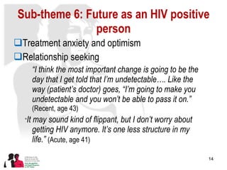 Sub-theme 6: Future as an HIV positive person Treatment anxiety and optimism Relationship seeking “ I think the most important change is going to be the day that I get told that I’m undetectable…. Like the way (patient’s doctor) goes, “I’m going to make you undetectable and you won’t be able to pass it on.”  (Recent, age 43)  “ It may sound kind of flippant, but I don’t worry about getting HIV anymore. It’s one less structure in my life.”  (Acute, age 41) 