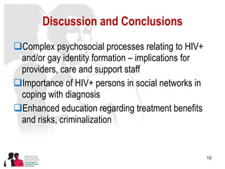 Discussion and Conclusions Complex psychosocial processes relating to HIV+ and/or gay identity formation – implications for providers, care and support staff  Importance of HIV+ persons in social networks in coping with diagnosis Enhanced education regarding treatment benefits and risks, criminalization 