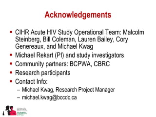 Acknowledgements CIHR Acute HIV Study Operational Team: Malcolm Steinberg, Bill Coleman, Lauren Bailey, Cory Genereaux, and Michael Kwag Michael Rekart (PI) and study investigators Community partners: BCPWA, CBRC Research participants Contact Info:  Michael Kwag, Research Project Manager [email_address] 