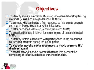 Objectives To identify acutely infected MSM using innovative laboratory testing methods (NAAT and 4th generation EIA tests); To promote HIV testing as a first response to risk events through community based social marketing initiatives; To offer enhanced follow-up to acutely infected MSM;  To describe the post-intervention experiences of acutely infected MSM; To identify factors associated with participation in the prescribed counselling program during the acute phase To describe psycho-social responses to newly acquired HIV disclosure,  and; To model networks and outcomes that take into account the complexity of infectious disease transmission data. 