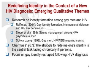 Redefining Identity in the Context of a New HIV Diagnosis: Emerging Qualitative Themes Research on identity formation among gay men and HIV Relf et al. (2004): Gay identity formation, interpersonal violence and HIV risk behaviours Siegel et al. (1998): Stigma management among HIV+ gay/bisexual men  Schwartzberg (1993): Gay men, HIV/AIDS meaning making Charmaz (1987): The struggle to redefine one’s identity is the central task facing chronically ill persons. Focus on gay identity reshaped following HIV+ diagnosis 
