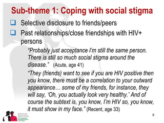 Sub-theme 1: Coping with social stigma Selective disclosure to friends/peers Past relationships/close friendships with HIV+ persons “ Probably just acceptance I’m still the same person. There is still so much social stigma around the disease.”  (Acute, age 41) “ They (friends) want to see if you are HIV positive then you know, there must be a correlation to your outward appearance… some of my friends, for instance, they will say, ‘Oh, you actually look very healthy.’ And of course the subtext is, you know, I’m HIV so, you know, it must show in my face.”  (Recent, age 33) 