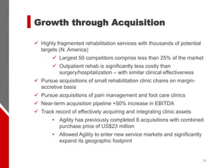 16
✓ Highly fragmented rehabilitation services with thousands of potential
targets (N. America)
✓ Largest 50 competitors comprise less than 25% of the market
✓ Outpatient rehab is significantly less costly than
surgery/hospitalization – with similar clinical effectiveness
✓ Pursue acquisitions of small rehabilitation clinic chains on margin-
accretive basis
✓ Pursue acquisitions of pain management and foot care clinics
✓ Near-term acquisition pipeline +50% increase in EBITDA
✓ Track record of effectively acquiring and integrating clinic assets
• Agility has previously completed 8 acquisitions with combined
purchase price of US$23 million
• Allowed Agility to enter new service markets and significantly
expand its geographic footprint
Growth through Acquisition
 
