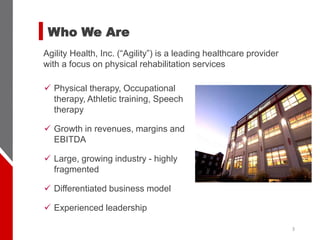 Who We Are
Agility Health, Inc. (“Agility”) is a leading healthcare provider
with a focus on physical rehabilitation services
3
✓ Physical therapy, Occupational
therapy, Athletic training, Speech
therapy
✓ Growth in revenues, margins and
EBITDA
✓ Large, growing industry - highly
fragmented
✓ Differentiated business model
✓ Experienced leadership
 