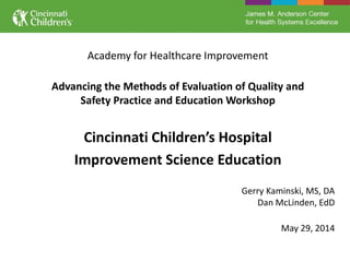 Academy for Healthcare Improvement
Advancing the Methods of Evaluation of Quality and
Safety Practice and Education Workshop
Cincinnati Children’s Hospital
Improvement Science Education
Gerry Kaminski, MS, DA
Dan McLinden, EdD
May 29, 2014
 
