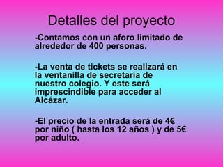 Detalles del proyecto
-Contamos con un aforo limitado de
alrededor de 400 personas.
-La venta de tickets se realizará en
la ventanilla de secretaría de
nuestro colegio. Y este será
imprescindible para acceder al
Alcázar.
-El precio de la entrada será de 4€
por niño ( hasta los 12 años ) y de 5€
por adulto.
 