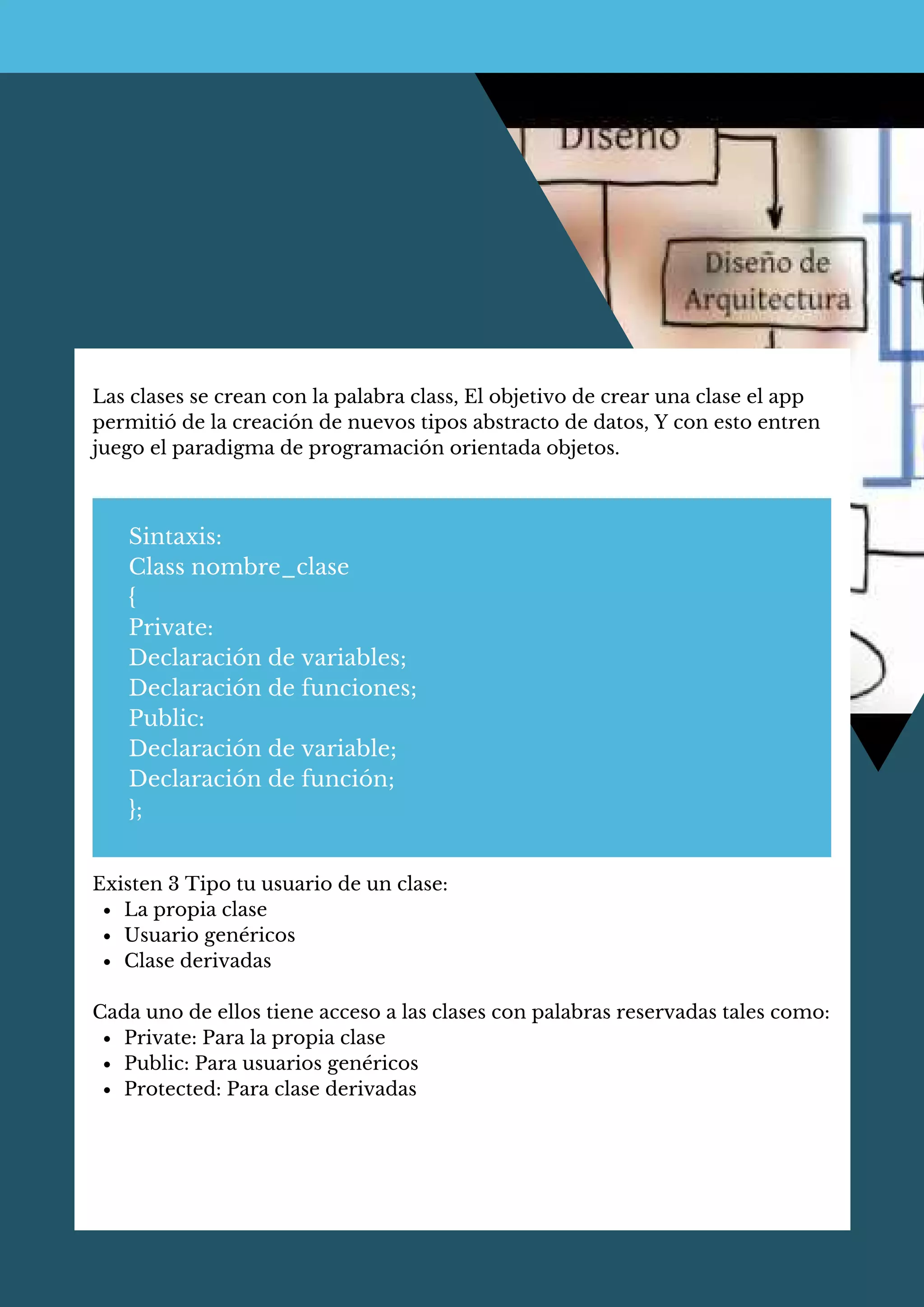 Las clases se crean con la palabra class, El objetivo de crear una clase el app
permitió de la creación de nuevos tipos abstracto de datos, Y con esto entren
juego el paradigma de programación orientada objetos.
Sintaxis:
Class nombre_clase
{
Private:
Declaración de variables;
Declaración de funciones;
Public:
Declaración de variable;
Declaración de función;
};
La propia clase
Usuario genéricos
Clase derivadas
Private: Para la propia clase
Public: Para usuarios genéricos
Protected: Para clase derivadas
Existen 3 Tipo tu usuario de un clase:
Cada uno de ellos tiene acceso a las clases con palabras reservadas tales como:
 