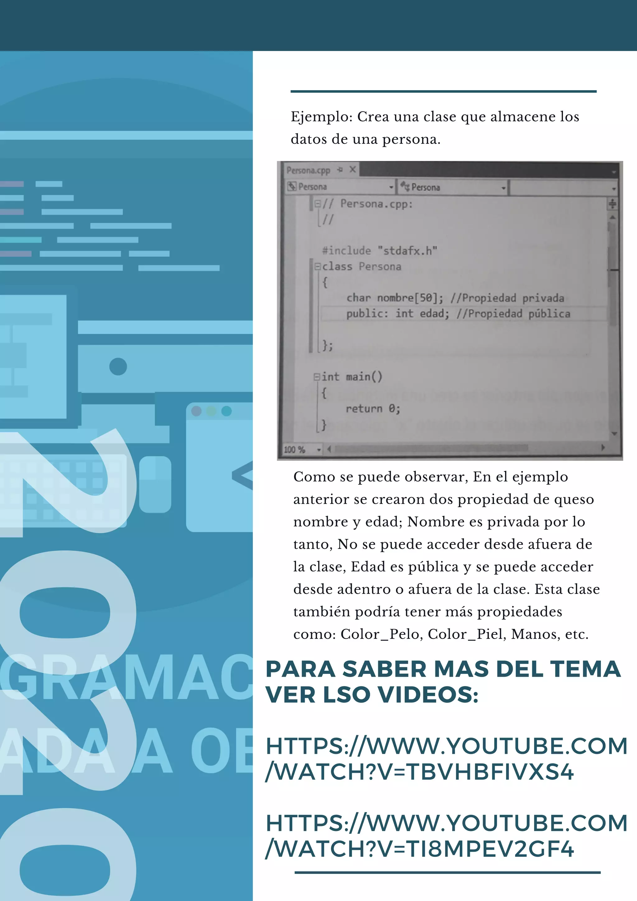 Ejemplo: Crea una clase que almacene los
datos de una persona.
PARA SABER MAS DEL TEMA
VER LSO VIDEOS:
HTTPS://WWW.YOUTUBE.COM
/WATCH?V=TBVHBFIVXS4
HTTPS://WWW.YOUTUBE.COM
/WATCH?V=TI8MPEV2GF4
Como se puede observar, En el ejemplo
anterior se crearon dos propiedad de queso
nombre y edad; Nombre es privada por lo
tanto, No se puede acceder desde afuera de
la clase, Edad es pública y se puede acceder
desde adentro o afuera de la clase. Esta clase
también podría tener más propiedades
como: Color_Pelo, Color_Piel, Manos, etc.
 