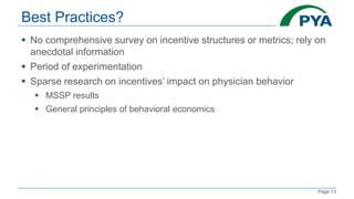Page 13
Best Practices?
 No comprehensive survey on incentive structures or metrics; rely on
anecdotal information
 Period of experimentation
 Sparse research on incentives’ impact on physician behavior
 MSSP results
 General principles of behavioral economics
 