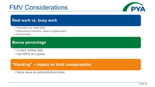 Page 20
FMV Considerations
Real work vs. busy work
• Physician (vs. staff) effort
• Relevance to practice, value to organization
• Benchmarks
Bonus percentage
• Limited market data
• Use MIPS as a guide
“Stacking” – impact on total compensation
• Same issue as administrative duties
 