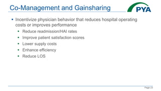 Page 23
Co-Management and Gainsharing
 Incentivize physician behavior that reduces hospital operating
costs or improves performance
 Reduce readmission/HAI rates
 Improve patient satisfaction scores
 Lower supply costs
 Enhance efficiency
 Reduce LOS
 