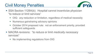 Page 24
Civil Money Penalties
 SSA Section 1128A(b): Hospital cannot incentivize physician
“to reduce or limit services”
 OIG: any reduction or limitation, regardless of medical necessity
 Numerous gainsharing advisory opinions
 October 2014 proposed rule: not an enforcement priority, provided
sufficient safeguards
 MACRA revisions: “to reduce or limit medically necessary
services”
 No implementing regulations from OIG
 