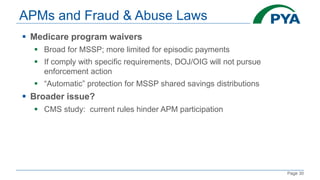 Page 30
APMs and Fraud & Abuse Laws
 Medicare program waivers
 Broad for MSSP; more limited for episodic payments
 If comply with specific requirements, DOJ/OIG will not pursue
enforcement action
 “Automatic” protection for MSSP shared savings distributions
 Broader issue?
 CMS study: current rules hinder APM participation
 