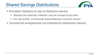 Page 31
Shared Savings Distributions
 Providers’ hesitancy to rely on Medicare waivers
 Waivers are relatively untested; may be revised at any time
 For non-profits, commercial reasonableness concerns remain
 Commercial arrangements not protected by distribution waivers
 