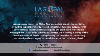 As a resource center, La Global Foundation has been instrumental in
As a resource center, La Global Foundation has been instrumental in
providing support primarily related to health, education, culture, rural
providing support primarily related to health, education, culture, rural
development, institutional-building and the promotion of economic
development, institutional-building and the promotion of economic
development.. It has been committed towards the ‘capacity building of the
development.. It has been committed towards the ‘capacity building of the
functionaries of all levels,’ strengthening the provision of consultancy
functionaries of all levels,’ strengthening the provision of consultancy
services by advocating social health issues at the community level.
services by advocating social health issues at the community level.
+ 91 99 11 33 24 24
www.LAGlobalfoundation.org
laglobalfoundation laglobalfoundation
 