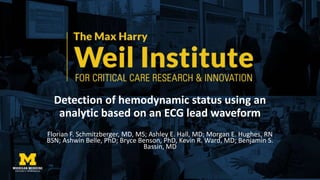 Detection of hemodynamic status using an
analytic based on an ECG lead waveform
Florian F. Schmitzberger, MD, MS; Ashley E. Hall, MD; Morgan E. Hughes, RN
BSN; Ashwin Belle, PhD; Bryce Benson, PhD, Kevin R. Ward, MD; Benjamin S.
Bassin, MD
 