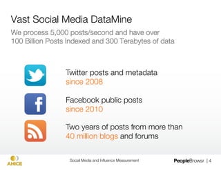 Vast Social Media DataMine
We process 5,000 posts/second and have over "
100 Billion Posts Indexed and 300 Terabytes of data



                 Twitter posts and metadata"
                 since 2008

                 Facebook public posts "
                 since 2010

                 Two years of posts from more than"
                 40 million blogs and forums

                  Social Media and Inﬂuence Measurement
   | 4
 