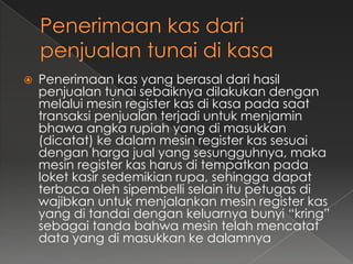    Penerimaan kas yang berasal dari hasil
    penjualan tunai sebaiknya dilakukan dengan
    melalui mesin register kas di kasa pada saat
    transaksi penjualan terjadi untuk menjamin
    bhawa angka rupiah yang di masukkan
    (dicatat) ke dalam mesin register kas sesuai
    dengan harga jual yang sesungguhnya, maka
    mesin register kas harus di tempatkan pada
    loket kasir sedemikian rupa, sehingga dapat
    terbaca oleh sipembelli selain itu petugas di
    wajibkan untuk menjalankan mesin register kas
    yang di tandai dengan keluarnya bunyi “kring”
    sebagai tanda bahwa mesin telah mencatat
    data yang di masukkan ke dalamnya
 
