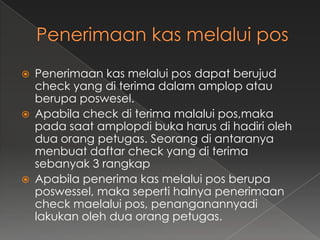    Penerimaan kas melalui pos dapat berujud
    check yang di terima dalam amplop atau
    berupa poswesel.
   Apabila check di terima malalui pos,maka
    pada saat amplopdi buka harus di hadiri oleh
    dua orang petugas. Seorang di antaranya
    menbuat daftar check yang di terima
    sebanyak 3 rangkap
   Apabila penerima kas melalui pos berupa
    poswessel, maka seperti halnya penerimaan
    check maelalui pos, penanganannyadi
    lakukan oleh dua orang petugas.
 