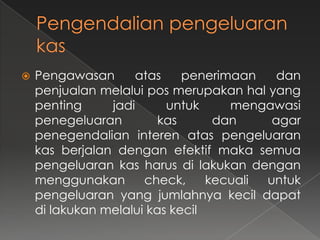    Pengawasan      atas     penerimaan    dan
    penjualan melalui pos merupakan hal yang
    penting     jadi      untuk     mengawasi
    penegeluaran         kas      dan     agar
    penegendalian interen atas pengeluaran
    kas berjalan dengan efektif maka semua
    pengeluaran kas harus di lakukan dengan
    menggunakan       check,     kecuali untuk
    pengeluaran yang jumlahnya kecil dapat
    di lakukan melalui kas kecil
 